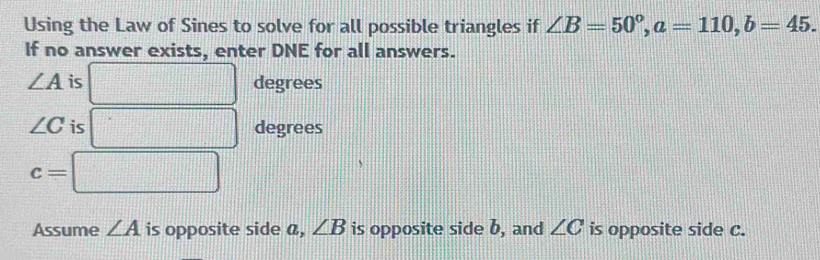 Using the Law of Sines to solve for all possible triangles if ∠ B=50°, a=110, b=45. 
If no answer exists, enter DNE for all answers.
∠ A is □ | degrees
∠ C is =□ degrees
c=□
·s ·s ·s 
Assume ∠ A is opposite side a, ∠ B is opposite side b, and ∠ C is opposite side c.