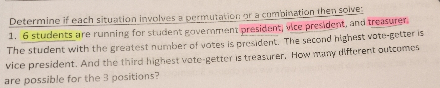 Determine if each situation involves a permutation or a combination then solve: 
1. 6 students are running for student government president, vice president, and treasurer. 
The student with the greatest number of votes is president. The second highest vote-getter is 
vice president. And the third highest vote-getter is treasurer. How many different outcomes 
are possible for the 3 positions?