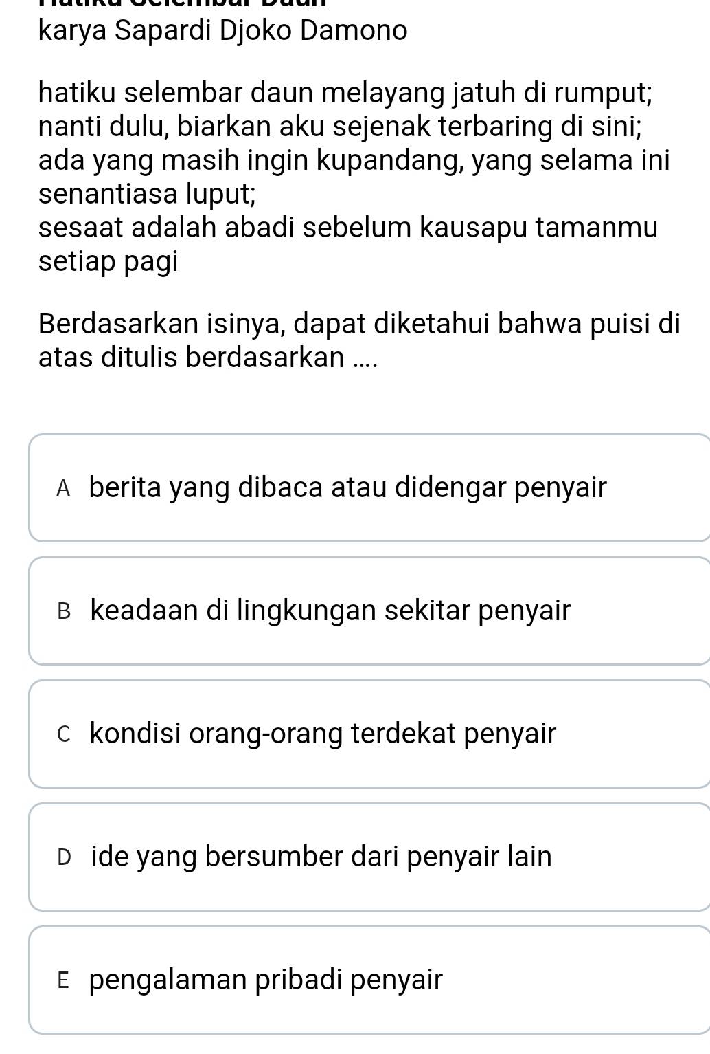 karya Sapardi Djoko Damono
hatiku selembar daun melayang jatuh di rumput;
nanti dulu, biarkan aku sejenak terbaring di sini;
ada yang masih ingin kupandang, yang selama ini
senantiasa luput;
sesaat adalah abadi sebelum kausapu tamanmu
setiap pagi
Berdasarkan isinya, dapat diketahui bahwa puisi di
atas ditulis berdasarkan ....
A berita yang dibaca atau didengar penyair
B keadaan di lingkungan sekitar penyair
c kondisi orang-orang terdekat penyair
D ide yang bersumber dari penyair lain
E pengalaman pribadi penyair