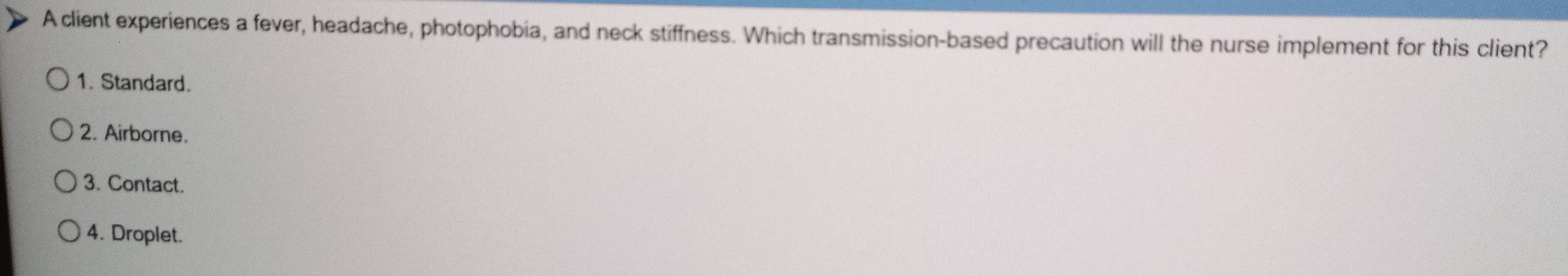 A client experiences a fever, headache, photophobia, and neck stiffness. Which transmission-based precaution will the nurse implement for this client?
1. Standard.
2. Airborne.
3. Contact.
4. Droplet.