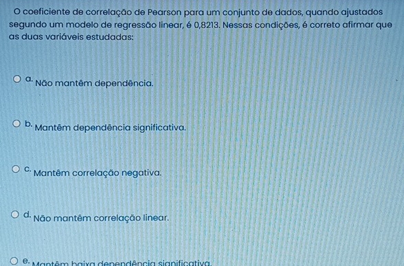 coeficiente de correlação de Pearson para um conjunto de dados, quando ajustados
segundo um modelo de regressão linear, é 0,8213. Nessas condições, é correto afirmar que
as duas variáveis estudadas:
a. * Não mantêm dependência.
b. Mantêm dependência significativa.
C. Mantêm correlação negativa.
d. Não mantêm correlação linear.
* : Mantêm baixa dependência significativa.