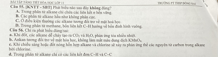 bẢI TậP TẢNG TIÉT HÓA HọC Lớp 11 TRƯỜNG PT THSP ĐỒNG NAI
Câu 55. [KNTT - SBT] Phát biểu nào sau đây không đúng?
A. Trong phân tử alkane chỉ chứa các liên kết σ bên vững.
B. Các phân tử alkane hầu như không phân cực.
C. Ở điều kiện thường các alkane tương đổi trợ về mặt hoá học.
D. Trong phân tử methane, bốn liên kết C-H hướng về bốn đinh hình vuông.
Câu 56. Chỉ ra phát biểu đúng/sai:
a. Khi đốt, các alkane dễ cháy tạo ra CO_2 và H_2O 0, phản ứng tỏa nhiều nhiệt.
b. Ankan tương đổi trơ về mặt hóa học, không làm mất màu dung dịch KMnO_4.
c. Khi chiếu sáng hoặc đốt nóng hỗn hợp alkane và chlorine sẽ xảy ra phản ứng thế các nguyên tử carbon trong alkane
bởi chlorine.
d. Trong phân tử alkane chỉ có các liên kết donC-H và C-C