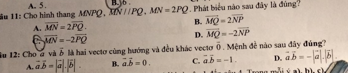 A. 5. B. 6.
âu 11: Cho hình thang MNPQ, 1 W//P 0 . MN=2PQ. Phát biểu nào sau đây là đúng?
B. vector MQ=2vector NP
A. vector MN=2vector PQ.
C overline MN=-2vector PQ
D. vector MQ=-2vector NP
âu 12: Cho a và vector b là hai vectơ cùng hướng và đều khác vectơ vector 0 Mệnh đề nào sau đây đúng?
A. vector a.vector b=|vector a|.|vector b|. B. vector a.vector b=0. C. vector a.vector b=-1. D. vector a.vector b=-|vector a|.|vector b|. 
Trong mỗi (a)b) c