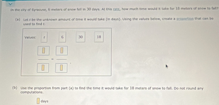 In the city of Syracuse, 6 meters of snow fell in 30 days. At this rate, how much time would it take for 18 meters of snow to fall? 
(a) Let t be the unknown amount of time it would take (in days). Using the values below, create a proportion that can be 
used to find t. 
Values: [ 6 30 18
frac  8 8=frac  8 8. 
(b) Use the proportion from part (a) to find the time it would take for 18 meters of snow to fall. Do not round any 
computations.
days