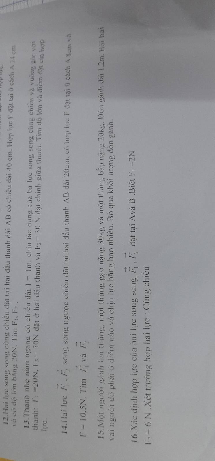 Hai lực song song cùng chiều đặt tại hai đầu thanh dài AB có chiều dài 40 cm. Hợp lực F đặt tại 0 cách A 24 cm
và có độ lớn bảng 20N. Tìm F_1, F_2. 
13.Thanh nhẹ nằm ngang có chiều dài I=1m , chịu tác dụng của ba lực song song cùng chiều và vuống gốc với 
thanh: F_1=20N, F_3=50N đặt ở hai đầu thanh và F_2=30N đặt chính giữa thanh. Tìm độ lớn và điểm đặt của hợp 
lựrc. 
14.Hai lực vector F_1.vector F_2 song song ngược chiều dặt tại hai đầu thanh AB dài 20cm, có hợp lực F đặt tại 0 cách A 8cm và
F=10.5N. Tìm vector F_1 và vector F_2
15.Một người gánh hai thúng, một thúng gạo nặng 30kg và một thùng bắp nặng 20kg. Đòn gánh dài 1.2m. Hội hai 
vai người đó phải ở điễm nào và chịu lực bằng bao nhiêu. Bỏ qua khối lượng đòn gánh. 
16.Xác định hợp lực của hai lực song song vector F_1, vector F_2 đặt tại Avà B .Biết F_1=2N
F_2=6N Xét trường hợp hai lực : Cùng chiều