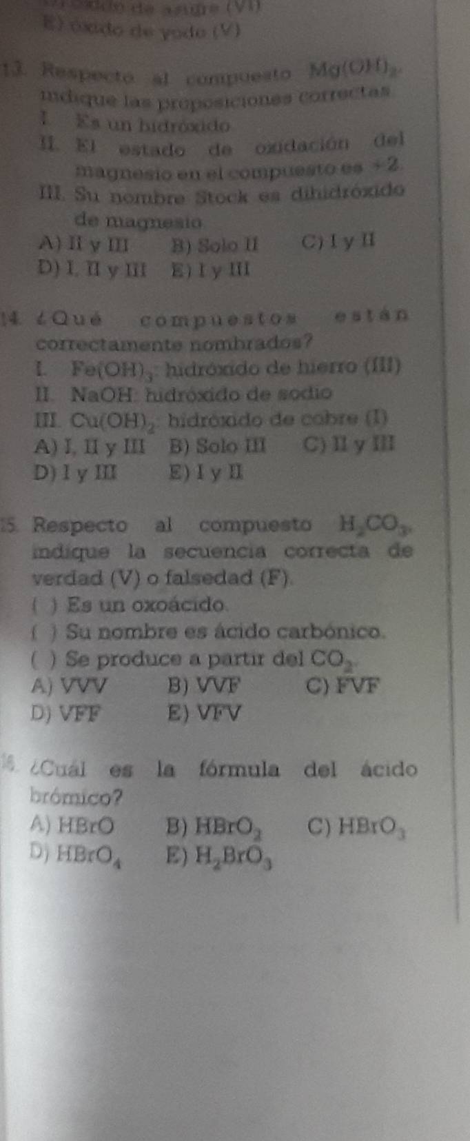 C éóddo de asidre (VI)
E) óxido de yodo (V)
13. Respecto al compuesto Mg(OH)_2. 
idique las proposiciones correctas
I Es un hidróxido
I. El estado de oxidación del
magnesio en el compuesto es + 2.
III. Su nombre Stock es dihidróxido
de magnesio
A)ⅡyⅢ B) Solo II C)ⅠγⅡ
D) I, I y III E) I y III
14 ¿Qué compuestos está
correctamente nombrados?
L Fe (OH)_3 : hidróxido de hierro (III)
II. NaOH: hidróxido de sódio
II Cu(OH)_2 hidróxido de cobre (I)
A) I, II y III B) Solo III C)ⅡyⅢ
D)1yⅢI E) I y I
5. Respecto al compuesto H_2CO_3. 
indíque la secuencia correcta de
verdad (V) o falsedad (F).
( ) Es un oxoácido.
f ) Su nombre es ácido carbónico.
) Se produce a partir del CO_2
A) VVV B) VVF C) FVF
D) VFF E) VFV
¿Cuál es la fórmula del ácido
brómico?
A) HBrO B) HBrO_2 C) HBrO_3
D) HBrO_4 E) H_2BrO_3