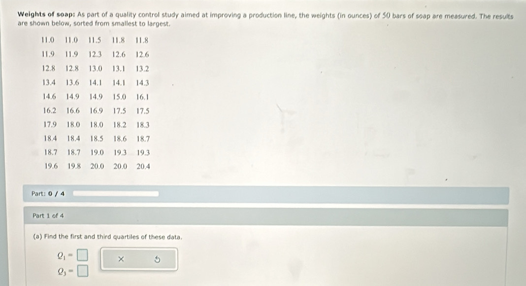 Weights of soap: As part of a quality control study aimed at improving a production line, the weights (in ounces) of 50 bars of soap are measured. The results 
are shown below, sorted from smallest to largest.
11.0 11.0 11.5 11.8 11.8
11.9 11.9 12.3 12.6 12.6
12.8 12.8 13.0 13.1 13.2
13.4 13.6 14.1 14.1 14.3
14.6 14.9 14.9 15.0 16.1
16.2 16.6 16.9 17.5 17.5
17.9 18.0 18.0 18.2 18.3
18.4 18.4 18.5 18.6 18.7
18.7 18.7 19.0 19.3 19.3
19.6 19.8 20.0 20.0 20.4
Part: 0 / 4
Part 1 of 4 
(a) Find the first and third quartiles of these data.
Q_1=□ ×
Q_3=□