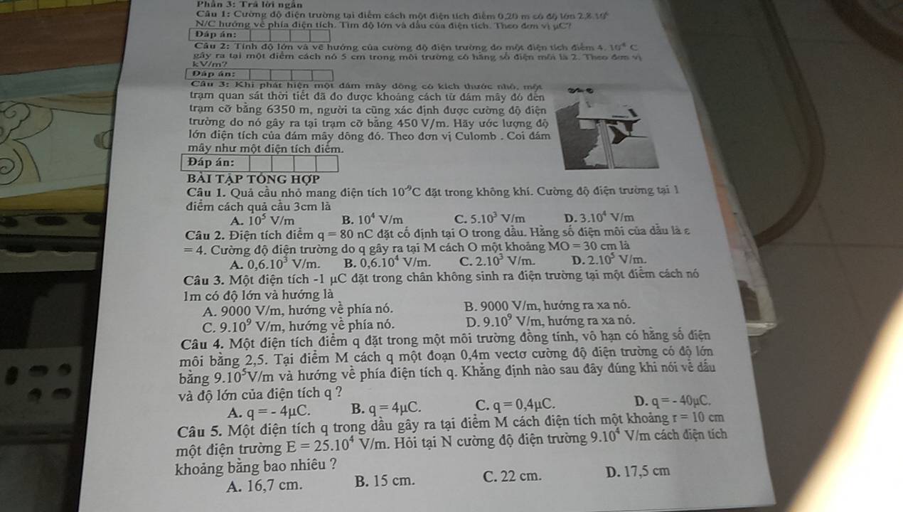 Phân 3: Trâ lời ngân
Câu 1: Cường độ điện trường tại điểm cách một điện tích điểm 0,20 m có độ lớn 2,% 10°
N/C hướng về phía điện tích. Tìm độ lớn và đầu của điện tích. Theo đơm vị μC?
Đáp án:
Câu 2: Tính độ lớn và về hướng của cường độ điện trường đo một điện tích điểm 4. 10^4c
kV/m? gây ra tại một điểm cách nó 5 cm trong môi trường có hằng số điện môi là 2. Theo đơn vị
Đáp án:
Câu 3: Khi phát hiện một đám mây đông có kích thước nhỏ, một
trạm quan sát thời tiết đã đo được khoảng cách từ đám mây đó đèn
trạm cỡ băng 6350 m, người ta cũng xác định được cường độ điện
trường do nó gây ra tại trạm cỡ bằng 450 V/m. Hãy ước lượng độ
lớn điện tích của đám mây dông đó. Theo đơn vị Culomb . Coi đá
mây như một điện tích điểm.
Đáp án:
bài tập tổng hợp
Câu 1. Quả cầu nhỏ mang điện tích 10^(-9)C đặt trong không khí. Cường độ điện trường tại 1
điểm cách quả cầu 3cm là
A. 10^5 V/m B. 10^4 V/m C. 5.10^3 V /m D. 3.10^4 V/m
Câu 2. Điện tích điểm q=80nC đặt cố định tại O trong dầu. Hằng số điện môi của dầu là ε
=4 4. Cường độ điện trường do q gây ra tại M cách O một khoảng MO=30 cm là
A. 0,6.10^3 V/m. B. 0,6.10^4 V /m C. 2.10^3 V/m. D. 2.10^5 V/m.
Câu 3. Một điện tích -1 μC đặt trong chân không sinh ra điện trường tại một điểm cách nó
Im có độ lớn và hướng là
A. 9000 V/m , hướng về phía nó. B. 9000 V/m, hướng ra xa nó.
C. 9.10^9V/m , hướng về phía nó. D. 9.10^9V/m , hướng ra xa nó.
Câu 4. Một điện tích điểm q đặt trong một môi trường đồng tính, vô hạn có hằng số điện
môi bằng 2,5. Tại điểm M cách q một đoạn 0,4m vectơ cường độ điện trường có độ lớn
bằng 9.10^5 V/m và hướng về phía điện tích q. Khẳng định nào sau đây đúng khi nói về đầu
và độ lớn của điện tích q ?
A. q=-4mu C. B. q=4mu C. C. q=0,4mu C. D. q=-40mu C.
Câu 5. Một điện tích q trong dầu gây ra tại điểm M cách điện tích một khoảng r=10cm
một điện trường E=25.10^4V/m. Hỏi tại N cường độ điện trường 9.10^4 V/m cách điện tích
khoảng bằng bao nhiêu ?
A. 16,7 cm. B. 15 cm. C. 22 cm. D. 17,5 cm
