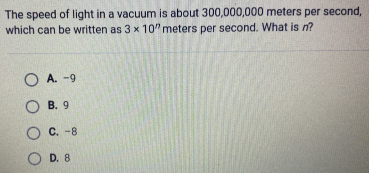 The speed of light in a vacuum is about 300,000,000 meters per second,
which can be written as 3* 10^n meters per second. What is n?
A. -9
B. 9
C. -8
D. 8