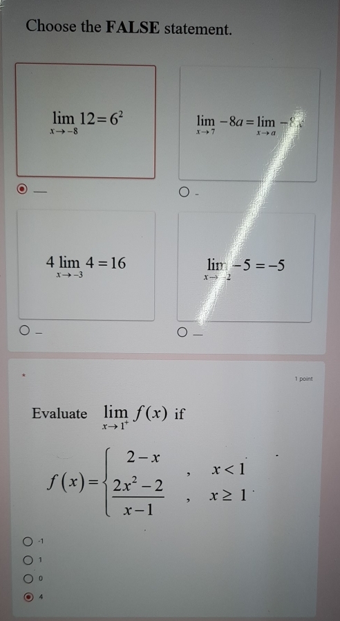 Choose the FALSE statement.
limlimits _xto -812=6^2
limlimits _xto 7-8a=limlimits _xto a-8
_
4limlimits _xto -34=16
limlimits _xto -2-5=-5
-
1 point
Evaluate limlimits _xto 1^+f(x) if
f(x)=beginarrayl 2-x,x<1  (2x^2-2)/x-1 ,x≥ 1endarray.
-1
1
0
4