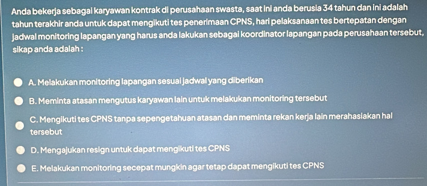 Anda bekerja sebagai karyawan kontrak di perusahaan swasta, saat ini anda berusia 34 tahun dan ini adalah
tahun terakhir anda untuk dapat mengikuti tes penerimaan CPNS, hari pelaksanaan tes bertepatan dengan
jadwal monitoring lapangan yang harus anda lakukan sebagai koordinator lapangan pada perusahaan tersebut,
sikap anda adalah :
A. Melakukan monitoring lapangan sesuai jadwal yang diberikan
B. Meminta atasan mengutus karyawan lain untuk melakukan monitoring tersebut
C. Mengikuti tes CPNS tanpa sepengetahuan atasan dan meminta rekan kerja lain merahasiakan hal
tersebut
D. Mengajukan resign untuk dapat mengikuti tes CPNS
E. Melakukan monitoring secepat mungkin agar tetap dapat mengikuti tes CPNS