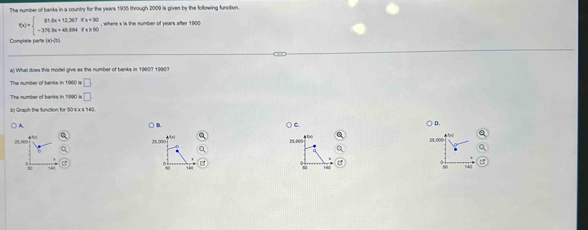 The number of banks in a country for the years 1935 through 2009 is given by the following function.
f(x)=beginarrayl 81.6x+12,367ifx<90 -376.9x+48.684ifx≥ 90endarray. , where x is the number of years after 1900
Complete parts (a)-(b).
a) What does this model give as the number of banks in 1960? 1990?
The number of banks in 1960 is □. 
The number of banks in 1990 is □. 
b) Graph the function for 50 ≤ x ≤140.
A.
B.
C.
D.