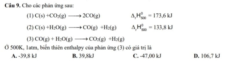 Cho các phản ứng sau:
(1) C(s)+CO_2(g)to 2CO(g) △ _rH_(500)^0=173,6kJ
(2) C(s)+H_2O(g)to CO(g)+H_2(g) △ _rH_(500)^0=133,8kJ
(3) CO(g)+H_2O(g)to CO_2(g)+H_2(g)
Ở 500K, 1atm, biến thiên enthalpy của phản ứng (3) có giá trị là
A. -39,8 kJ B. 39,8kJ C. -47,00 kJ D. 106,7 kJ