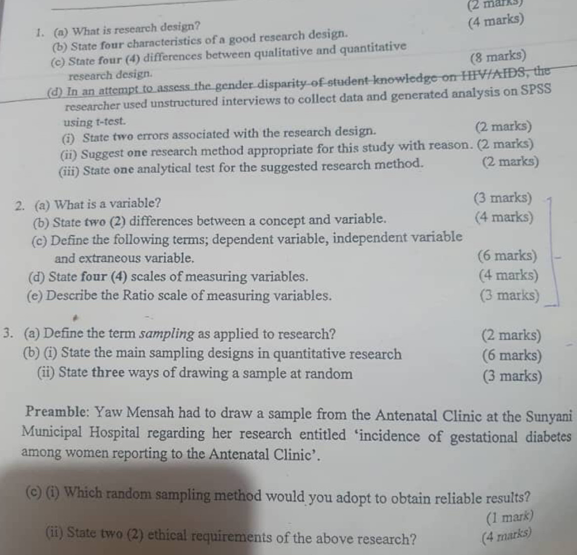 What is research design? 
(4 marks) 
(b) State four characteristics of a good research design. 
(c) State four (4) differences between qualitative and quantitative 
(8 marks) 
research design. 
(d) In an attempt to assess the gender disparity of student knowledge on HIV/AIDS, the 
researcher used unstructured interviews to collect data and generated analysis on SPSS 
using t-test. 
(i) State two errors associated with the research design. (2 marks) 
(ii) Suggest one research method appropriate for this study with reason. (2 marks) 
(iii) State one analytical test for the suggested research method. (2 marks) 
2. (a) What is a variable? (3 marks) 
(b) State two (2) differences between a concept and variable. (4 marks) 
(c) Define the following terms; dependent variable, independent variable 
and extraneous variable. (6 marks) 
(d) State four (4) scales of measuring variables. (4 marks) 
(e) Describe the Ratio scale of measuring variables. (3 marks) 
3. (a) Define the term sampling as applied to research? (2 marks) 
(b) (i) State the main sampling designs in quantitative research (6 marks) 
(ii) State three ways of drawing a sample at random (3 marks) 
Preamble: Yaw Mensah had to draw a sample from the Antenatal Clinic at the Sunyani 
Municipal Hospital regarding her research entitled ‘incidence of gestational diabetes 
among women reporting to the Antenatal Clinic’. 
(c) (i) Which random sampling method would you adopt to obtain reliable results? 
(1 mark) 
(ii) State two (2) ethical requirements of the above research? (4 marks)