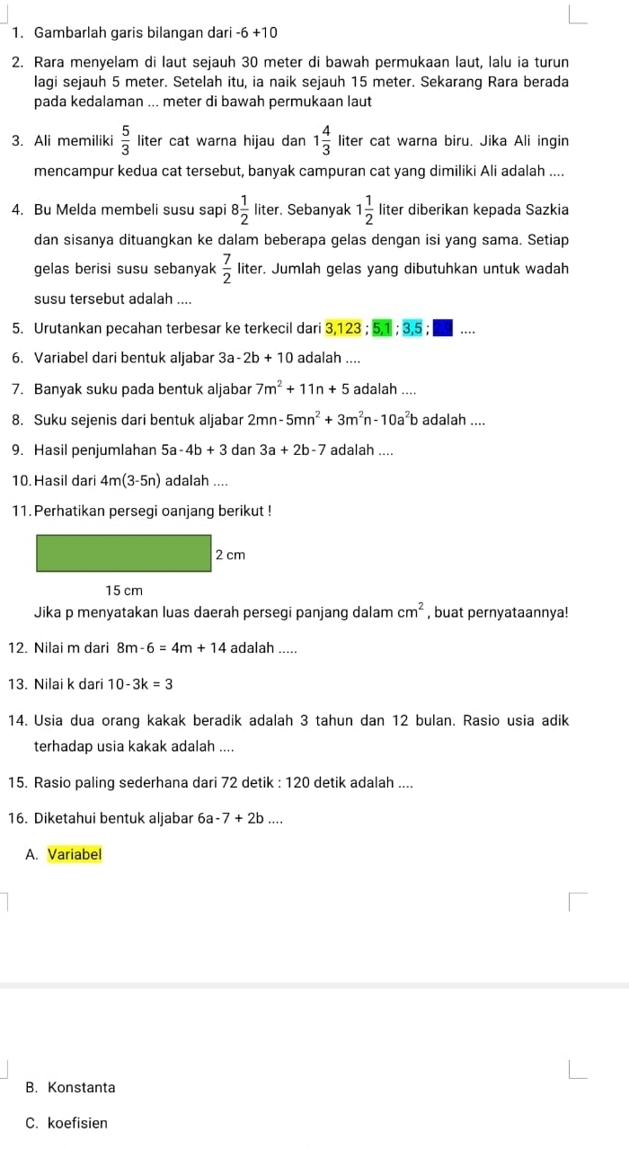 Gambarlah garis bilangan dari -6+10
2. Rara menyelam di laut sejauh 30 meter di bawah permukaan laut, lalu ia turun
lagi sejauh 5 meter. Setelah itu, ia naik sejauh 15 meter. Sekarang Rara berada
pada kedalaman ... meter di bawah permukaan laut
3. Ali memiliki  5/3  liter cat warna hijau dan 1 4/3  liter cat warna biru. Jika Ali ingin
mencampur kedua cat tersebut, banyak campuran cat yang dimiliki Ali adalah ....
4. Bu Melda membeli susu sapi 8 1/2  liter. Sebanyak 1 1/2  lit er diberikan kepada Sazkia
dan sisanya dituangkan ke dalam beberapa gelas dengan isi yang sama. Setiap
gelas berisi susu sebanyak  7/2  liter. Jumlah gelas yang dibutuhkan untuk wadah
susu tersebut adalah ....
5. Urutankan pecahan terbesar ke terkecil dari 3,123;5,1;3,5;□ ...
6. Variabel dari bentuk aljabar 3a-2b+10 adalah ....
7. Banyak suku pada bentuk aljabar 7m^2+11n+5 adalah ....
8. Suku sejenis dari bentuk aljabar 2mn-5mn^2+3m^2n-10a^2b adalah ....
9. Hasil penjumlahan 5a-4b+3 dan 3a+2b-7 adalah ....
10.Hasil dari 4m(3-5n) adalah ....
11. Perhatikan persegi oanjang berikut !
Jika p menyatakan luas daerah persegi panjang dalam cm^2 , buat pernyataannya!
12. Nilai m dari 8m-6=4m+14 adalah .....
13. Nilai k dari 10-3k=3
14. Usia dua orang kakak beradik adalah 3 tahun dan 12 bulan. Rasio usia adik
terhadap usia kakak adalah ....
15. Rasio paling sederhana dari 72 detik : 120 detik adalah ....
16. Diketahui bentuk aljabar 6a -7+2b...
A. Variabel
B. Konstanta
C. koefisien