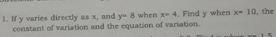 If y varies directly as x, and y=8 when x=4. Find y when x=10 , the 
constant of variation and the equation of variation.