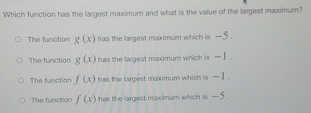 Which function has the largest maximum and what is the value of the largest maximum?
The function g(x) has the largest maximum which is -5.
The function g(x) has the largest maximum which is — I.
The function f(x) has the largest maximum which is . - 1.
The function f(x) has the largest maximum which is -5.