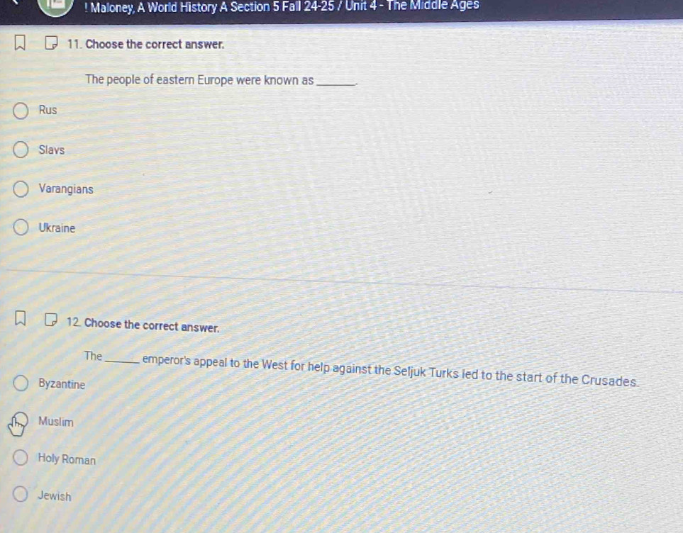 ! Maloney, A World History A Section 5 Fall 24-25 / Unit 4 - The Middle Ages
11. Choose the correct answer.
The people of eastern Europe were known as_
Rus
Slavs
Varangians
Ukraine
12 Choose the correct answer.
The_ emperor's appeal to the West for help against the Seljuk Turks led to the start of the Crusades.
Byzantine
Muslim
Holy Roman
Jewish