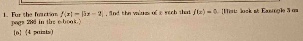 For the function f(x)=|5x-2| , find the values of x such that f(x)=0. (Hint: look at Example 3 on 
page 286 in the e book.) 
(a) (4 points)