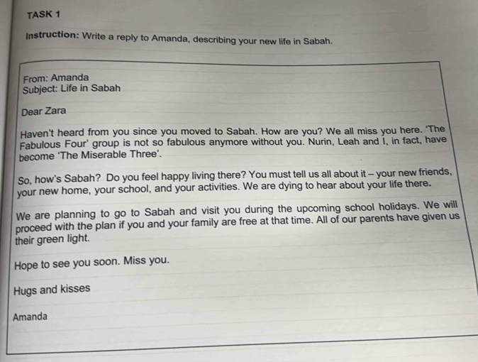 TASK 1 
Instruction: Write a reply to Amanda, describing your new life in Sabah. 
From: Amanda 
Subject: Life in Sabah 
Dear Zara 
Haven’t heard from you since you moved to Sabah. How are you? We all miss you here. ‘The 
Fabulous Four' group is not so fabulous anymore without you. Nurin, Leah and I, in fact, have 
become ‘The Miserable Three’. 
So, how's Sabah? Do you feel happy living there? You must tell us all about it - your new friends, 
your new home, your school, and your activities. We are dying to hear about your life there. 
We are planning to go to Sabah and visit you during the upcoming school holidays. We will 
proceed with the plan if you and your family are free at that time. All of our parents have given us 
their green light. 
Hope to see you soon. Miss you. 
Hugs and kisses 
Amanda