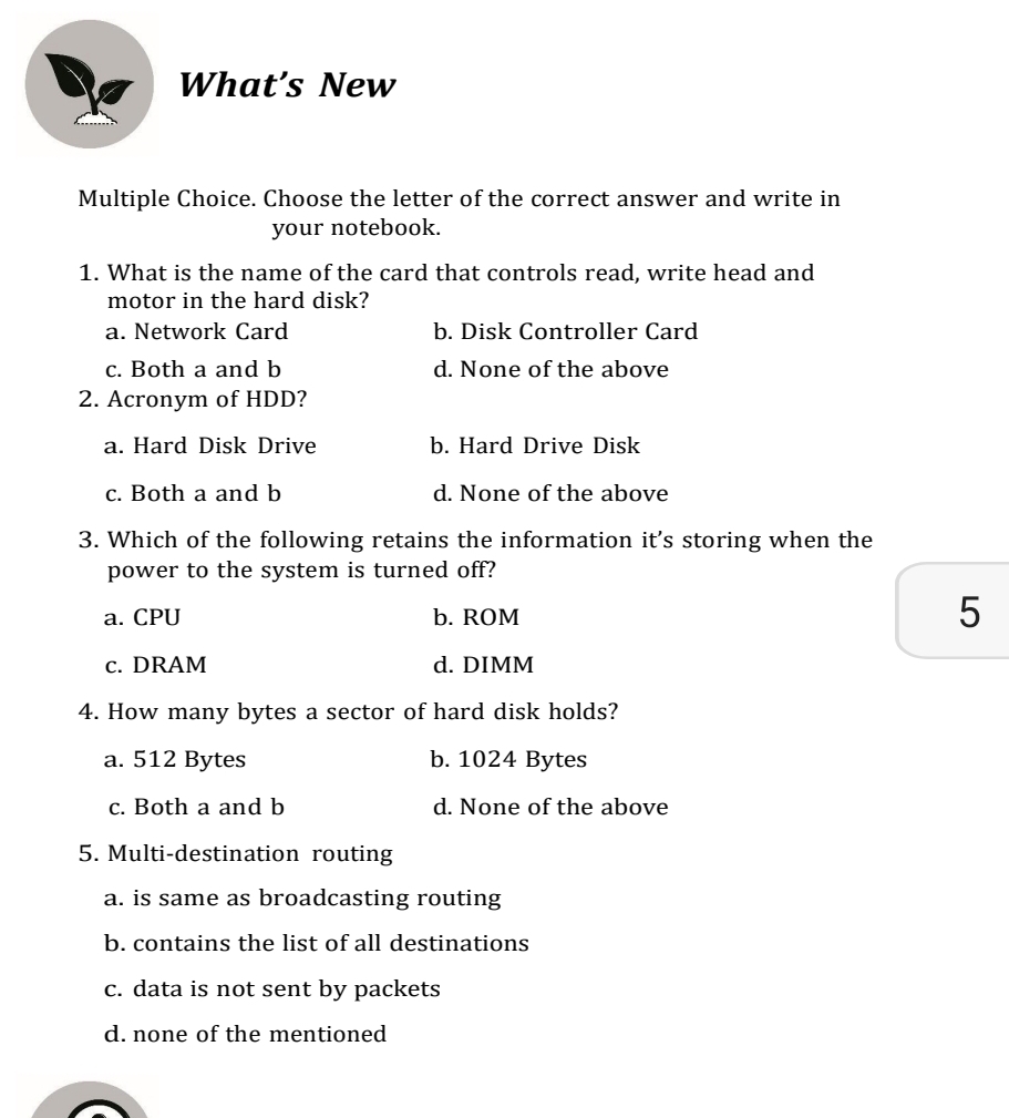 What's New
Multiple Choice. Choose the letter of the correct answer and write in
your notebook.
1. What is the name of the card that controls read, write head and
motor in the hard disk?
a. Network Card b. Disk Controller Card
c. Both a and b d. None of the above
2. Acronym of HDD?
a. Hard Disk Drive b. Hard Drive Disk
c. Both a and b d. None of the above
3. Which of the following retains the information it's storing when the
power to the system is turned off?
a. CPU b. ROM
5
c. DRAM d. DIMM
4. How many bytes a sector of hard disk holds?
a. 512 Bytes b. 1024 Bytes
c. Both a and b d. None of the above
5. Multi-destination routing
a. is same as broadcasting routing
b. contains the list of all destinations
c. data is not sent by packets
d. none of the mentioned