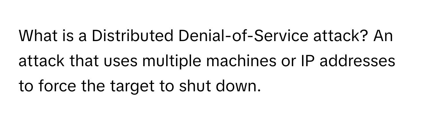 What is a Distributed Denial-of-Service attack? An attack that uses multiple machines or IP addresses to force the target to shut down.