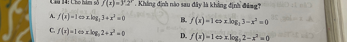 Cầu 14: Cho hàm số f(x)=3^x.2^(x^2). Khắng định nào sau đây là khẳng định đúng?
A. f(x)=1Leftrightarrow x.log _23+x^2=0
B. f(x)=1Leftrightarrow x.log _23-x^2=0
C. f(x)=1Leftrightarrow x.log _32+x^2=0
D. f(x)=1 x log _32-x^2=0