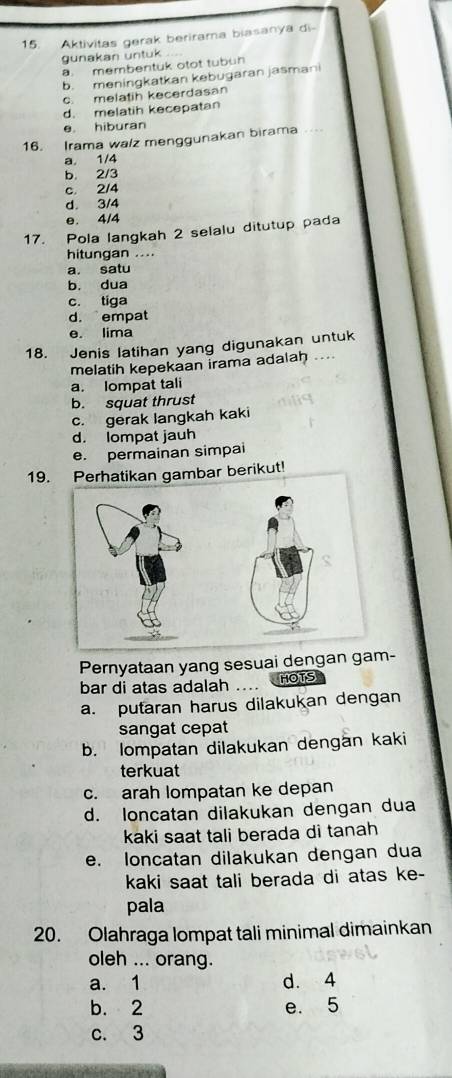 Aktivitas gerak berirama biasanya di-
gunakan untuk
a. membentuk otot tubun
b. meningkatkan kebugaran jasmani
c. melatih kecerdasan
d. melatih kecepatan
e. hiburan
16. Irama walz menggunakan birama ...
a. 1/4
b. 2/3
c. 2/4
d. 3/4
e. 4/4
17. Pola langkah 2 selalu ditutup pada
hitungan ....
a. satu
b. dua
c. tiga
d. empat
e. lima
18. Jenis latihan yang digunakan untuk
melatih kepekaan irama adalah ....
a. lompat tali
b. squat thrust
c. gerak langkah kaki
d. lompat jauh
e. permainan simpai
19.hatikan gambar berikut!
Pernyataan yang sesuai dengan gam-
bar di atas adalah .. HOTS
a. putaran harus dilakukan dengan
sangat cepat
b. lompatan dilakukan dengän kaki
terkuat
c. arah lompatan ke depan
d. loncatan dilakukan dengan dua
kaki saat tali berada di tanah
e. loncatan dilakukan dengan dua
kaki saat tali berada di atas ke-
pala
20. Olahraga lompat tali minimal dimainkan
oleh ... orang.
a. 1 d. 4
b. 2 e. 5
c. 3