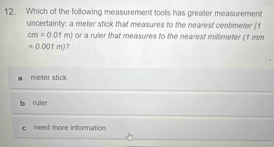 Which of the following measurement tools has greater measurement
uncertainty: a meter stick that measures to the nearest centimeter (1
cm=0.01m) or a ruler that measures to the nearest millimeter (1 mm
=0.001m) 2
meter stick
b ruler
c need more information