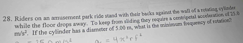 Riders on an amusement park ride stand with their backs against the wall of a rotating cylinder 
while the floor drops away. To keep from sliding they require a centripetal acceleration of 25.0
m/s^2. If the cylinder has a diameter of 5.00 m, what is the minimum frequency of rotation?