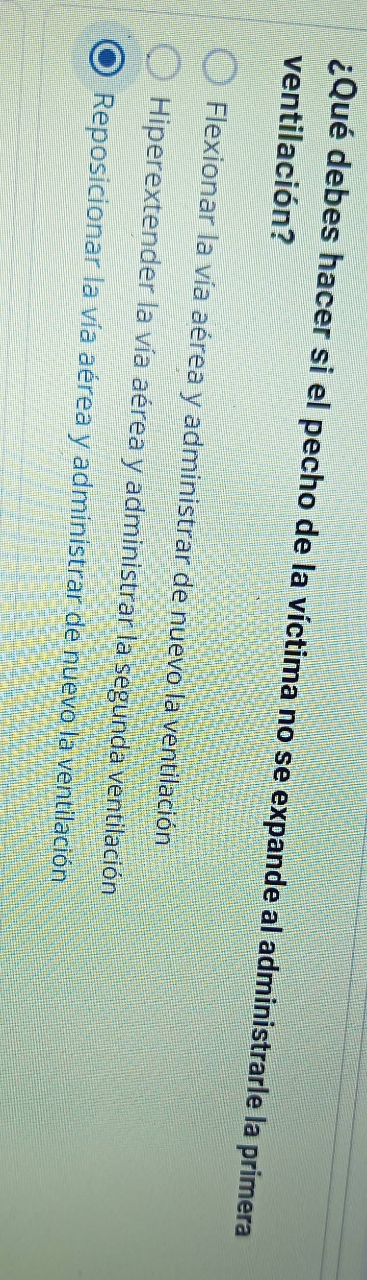 ¿Qué debes hacer si el pecho de la víctima no se expande al administrarle la primera
ventilación?
Flexionar la vía aérea y administrar de nuevo la ventilación
Hiperextender la vía aérea y administrar la segunda ventilación
Reposicionar la vía aérea y administrar de nuevo la ventilación