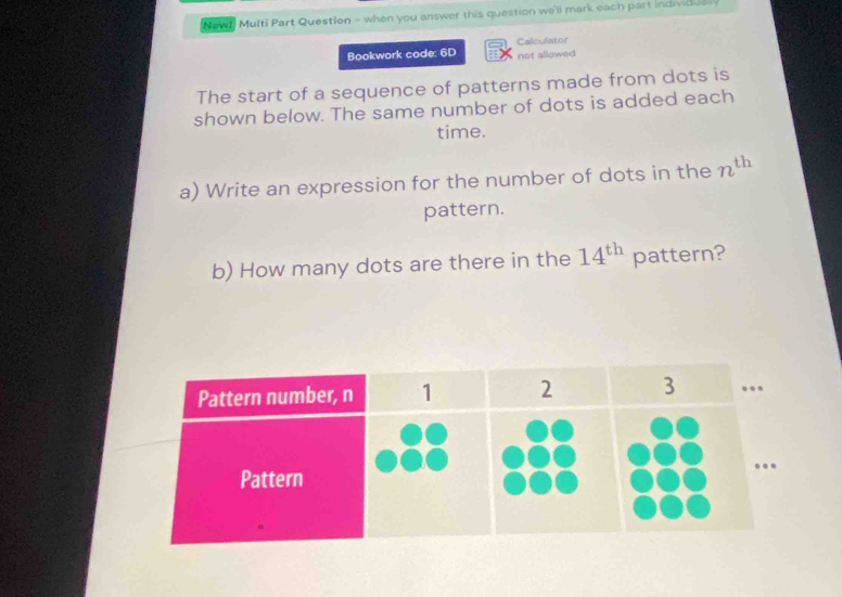 New! Multi Part Question - when you answer this question we'll mark each part individualy 
Calculator 
Bookwork code: 6D not allowed 
The start of a sequence of patterns made from dots is 
shown below. The same number of dots is added each 
time. 
a) Write an expression for the number of dots in the n^(th)
pattern. 
b) How many dots are there in the 14^(th) pattern?