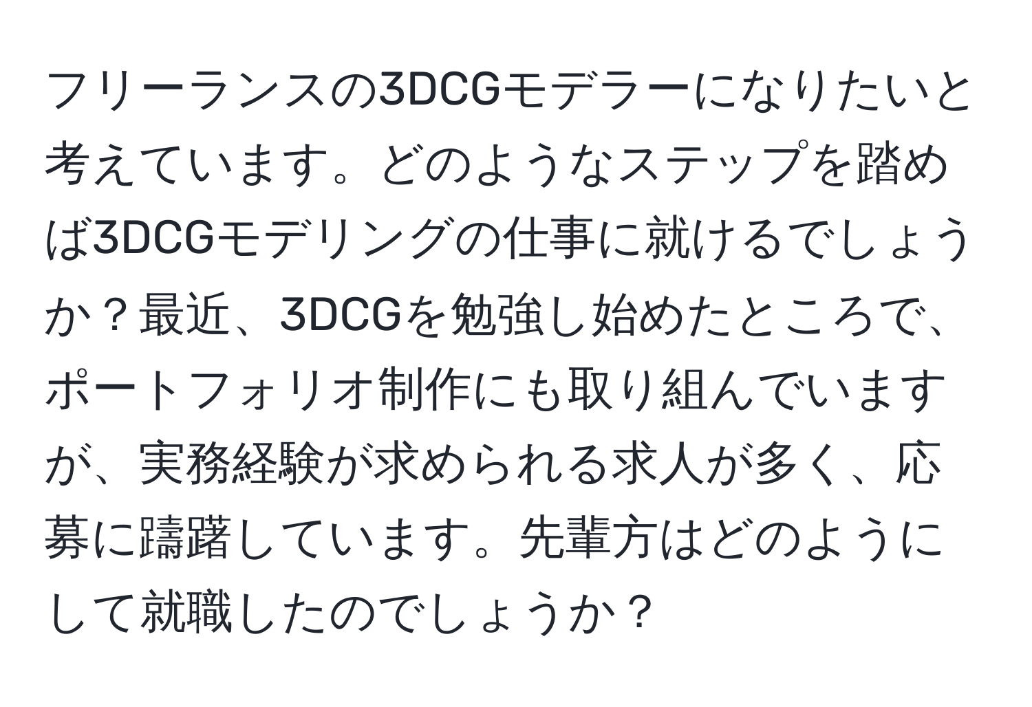 フリーランスの3DCGモデラーになりたいと考えています。どのようなステップを踏めば3DCGモデリングの仕事に就けるでしょうか？最近、3DCGを勉強し始めたところで、ポートフォリオ制作にも取り組んでいますが、実務経験が求められる求人が多く、応募に躊躇しています。先輩方はどのようにして就職したのでしょうか？