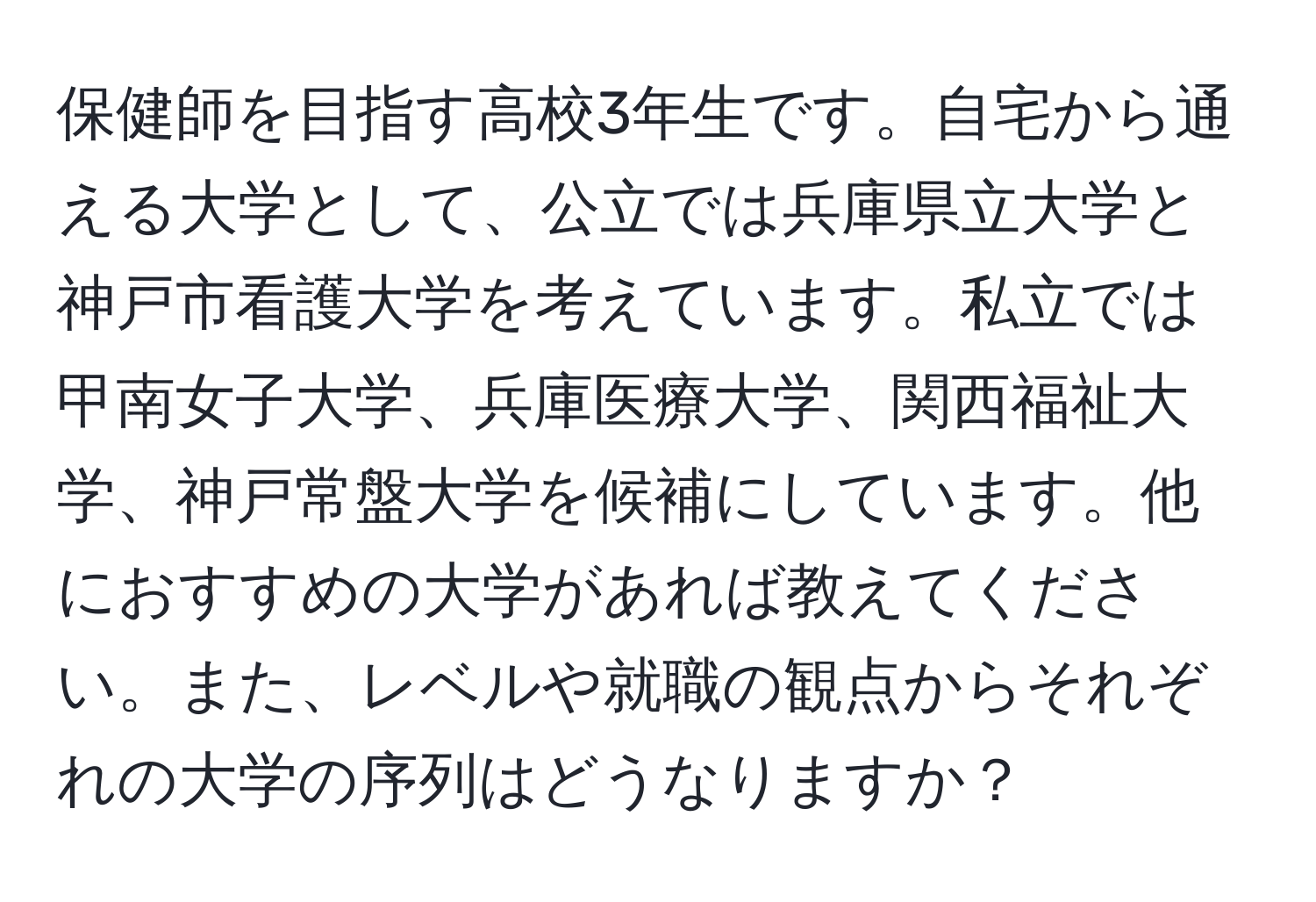 保健師を目指す高校3年生です。自宅から通える大学として、公立では兵庫県立大学と神戸市看護大学を考えています。私立では甲南女子大学、兵庫医療大学、関西福祉大学、神戸常盤大学を候補にしています。他におすすめの大学があれば教えてください。また、レベルや就職の観点からそれぞれの大学の序列はどうなりますか？