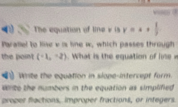 a The equation of line v  sgamma =4, 
Parallel to line v is line w, which passes through 
the point (-1,-2). What is the equation of lin 
White the equation in slope-intervept form. 
write the numbers in the equation as simplified 
proper flactions, improper fractions, or integers.