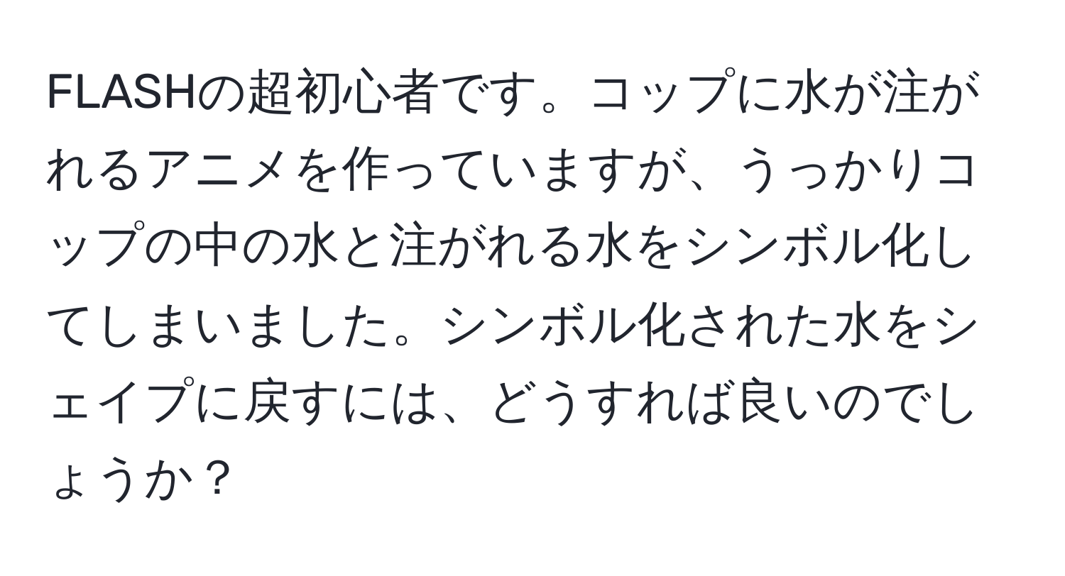 FLASHの超初心者です。コップに水が注がれるアニメを作っていますが、うっかりコップの中の水と注がれる水をシンボル化してしまいました。シンボル化された水をシェイプに戻すには、どうすれば良いのでしょうか？