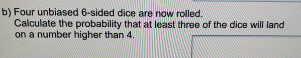 Four unbiased 6-sided dice are now rolled.
Calculate the probability that at least three of the dice will land
on a number higher than 4.