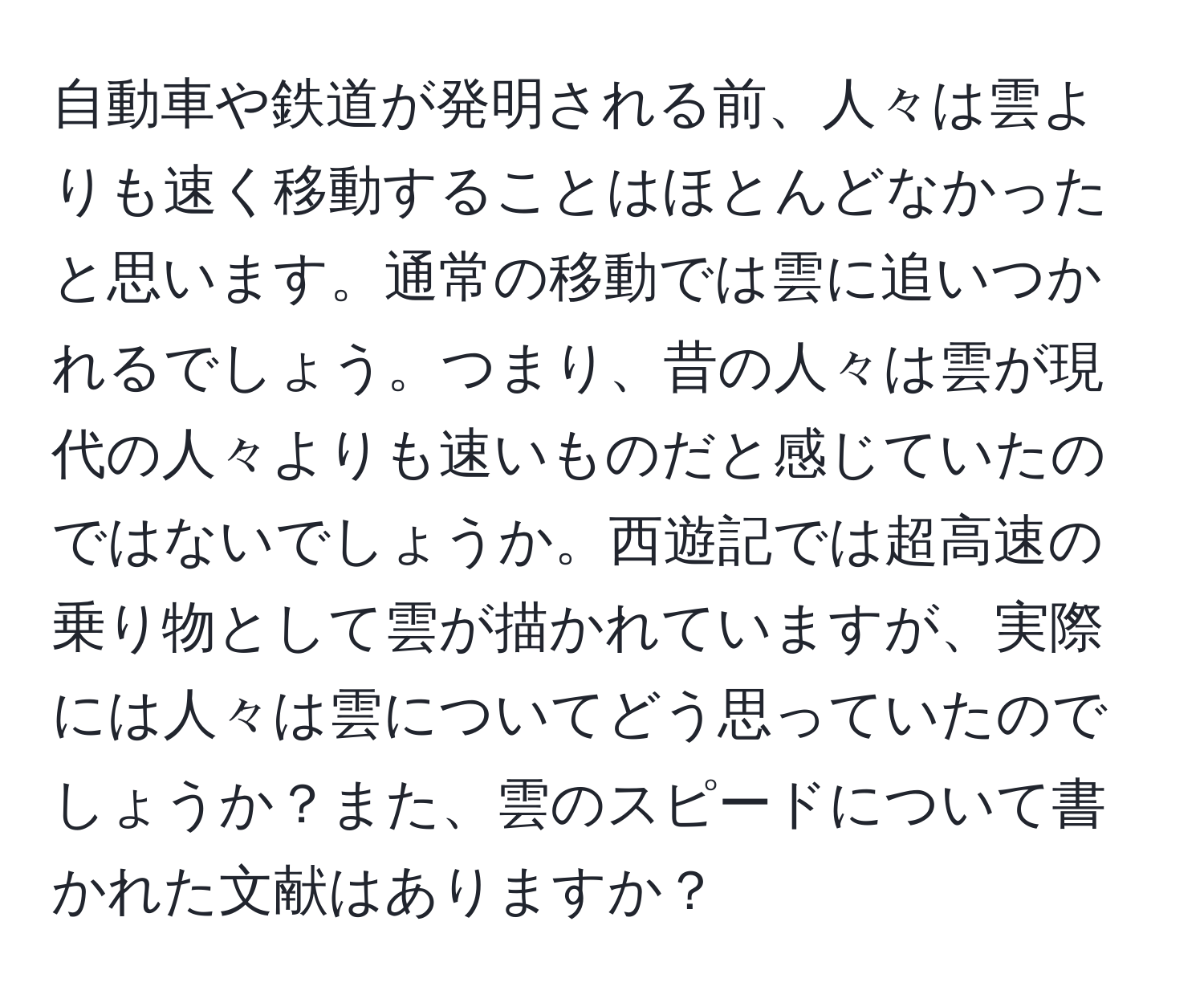 自動車や鉄道が発明される前、人々は雲よりも速く移動することはほとんどなかったと思います。通常の移動では雲に追いつかれるでしょう。つまり、昔の人々は雲が現代の人々よりも速いものだと感じていたのではないでしょうか。西遊記では超高速の乗り物として雲が描かれていますが、実際には人々は雲についてどう思っていたのでしょうか？また、雲のスピードについて書かれた文献はありますか？