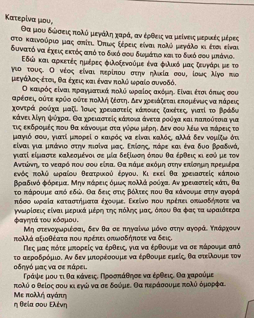 Κατερίνα μου,
Οα μουα δώσειςπολό μεγάλη χαράςΒ αν έρθεις να μείνεις μερίικές μέρες
στο καινούριο μαςο σπίτι οπωςοξεέρειςοείναι πολύ μεγάλο κι οέτσι είναι
δυνατό να έχεις εκτός από το δικό σου δωμάτιο και το δικό σου μπάνιο.
Εδώ και ααρκκετέςαημέρες φιοξενούμε ένα φιλικόομαςοαζευγνάρι με το
γιο τους. Ο νέος είναι περίπου στην ηλικία σου, ίσως λίγο πιο
μεγάλοςαέτσι, θα έχεις και ένανν πολύ ωραίο συνοδό.
Ο καιρόςα είναι απραγμιαατικάα πολόα ωρρααίοςαακόμηΕ Είναιοέτσιοόπαοωνος σου
αρέσεις ούτε κρύο ούτεα πολλή ζέστηαΚο δενα χροειάζεταιαεπομιένωνςοναααοπκάρεις
χοντραάα ρούχα μαζί. Ισως χρειαστείς κάποιες ζακέτεςς γιατί το βράδυ
Κάνει λίγη ψύχραΚ Θα χρειαστείς κάποια άνετα ρούχα και παπούτσια για
τις εκδρομιές που θα κάνουμε στα γόρωναμιέρηΚ δεν σου λέω νααπτάρροεις το
μαγιό σουΒ γιατί μπορεί ο καιρός να είναι καλός, αλλά δεν νομίζω ότι
είναι για μπάνιο στην πισίνα μαςΚ Επίσης, πάρε και ένα δυο βραδινά,
γιατί είμαστε καλεσμένοι σε μία δεξίωση όπου θα έρθεις κι εσύ με τον
Αντώίόρνηη το νεααρό που σου είπα. θα πάμε ακόμη στην επίσημη πρεμιέρα
ενόςΚοαπολύ ωραίου θεεατρικού έργου. Κι εκεί θα χρειαστείς κάποι
βραδινό φόρεμα. Μην πάρειςόμως πολλά ρούχα. Αν χρειαστείς κάτι, θα
το πάρουμε από εδώ. Θα δειςο στις βόλτες που θα κάνουμε στην αγορά
πόσο ωραία καταστήματα έχουμε. Εκείνο που πρέπει οπωσδήποτε να
γνωρρίσεις είναιμερικά μέρη της πόλης μαςΡ όπου θα φας τα ωρααιότερα
φαγητά του κόσμου.
Μη στενοχωριέσαι, δεν θα σε πηγαίνω μόνο στην αγοράΚ Κπάρχουν
πολλά αξιοθέατα που πρέπει οπωσδήποτε να δεις.
Νεςαμας πότε μπορείς να έρθειςς για να έρθουμε να σε πάρουμε από
το αεροδρόμιο. Αν δεν μπορέσουμε να έρθουμε εμείς, θα στείλουμε τον
οδηγό μας να σε πάρει.
Ρράψερμου τι θα κάνειςΚ Προσπάθησε να έρθεις. Θα χαρούμε
πολύ ο θείος σου κι εγώ να σε δούμεΕ Θα περάσουμε πολύ όμορφα.
Με πολλή αγάπη
η θεία σου Ελένη