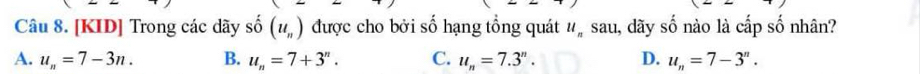 [KID] Trong các dãy số (u_n) được cho bởi số hạng tổng quát u_nSau 1, đãy số nào là cấp số nhân?
A. u_n=7-3n. B. u_n=7+3^n. C. u_n=7.3^n. D. u_n=7-3^n.