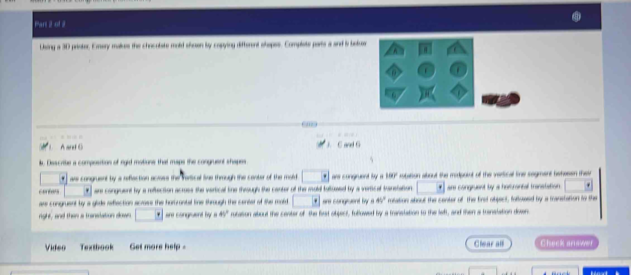 Using a 3D printer, Emery makes the chocolate mold shown by copying different shapes. Complets parts a and b below
A
6
em
= 
A and G
J. 6 and 6
b, Describe a composition of rigid motions that maps the congruent shapes. are congruent by a reflection across the vertical line through the center of the mold. overline varphi  are congruent by a 160° rotation about the midpoint of the vertical line segment between their
centers * are congruent by a reflection across the vertical line through the center of the mold followed by a vertical translation. y are congruent by a honzantal transiation.
are congruent by a glide reflection across the horizontal line through the center of the mold · · are songruent by a 45° rotation about the center of the first object, followed by a translation to the
right, and then a translation down are congruent by a 49° rotation about the center of the first object, followed by a translation to the left, and then a translation down
Video Textbook Get more help = Clear all Check answer