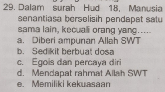 Dalam surah Hud 18, Manusia
senantiasa berselisih pendapat satu
sama lain, kecuali orang yang.....
a. Diberi ampunan Allah SWT
b. Sedikit berbuat dosa
c. Egois dan percaya diri
d. Mendapat rahmat Allah SWT
e. Memiliki kekuasaan