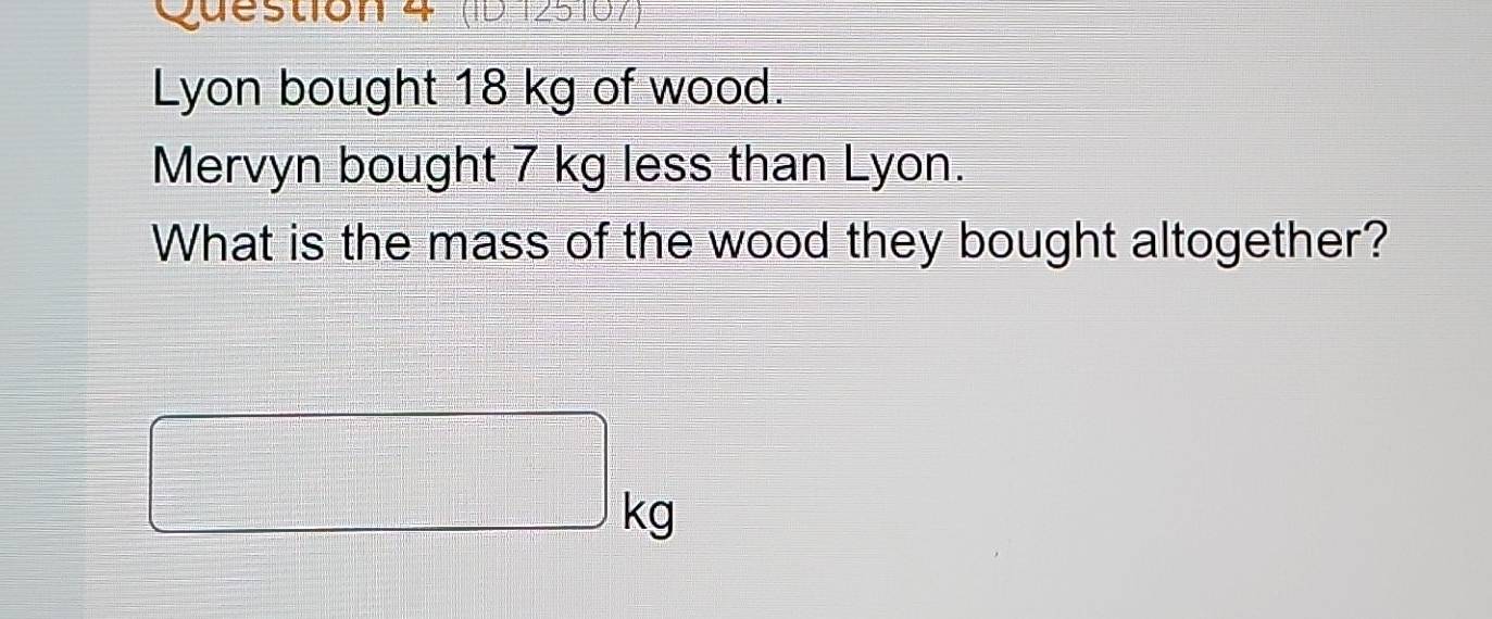 (ID125167) 
Lyon bought 18 kg of wood. 
Mervyn bought 7 kg less than Lyon. 
What is the mass of the wood they bought altogether?
□ kg