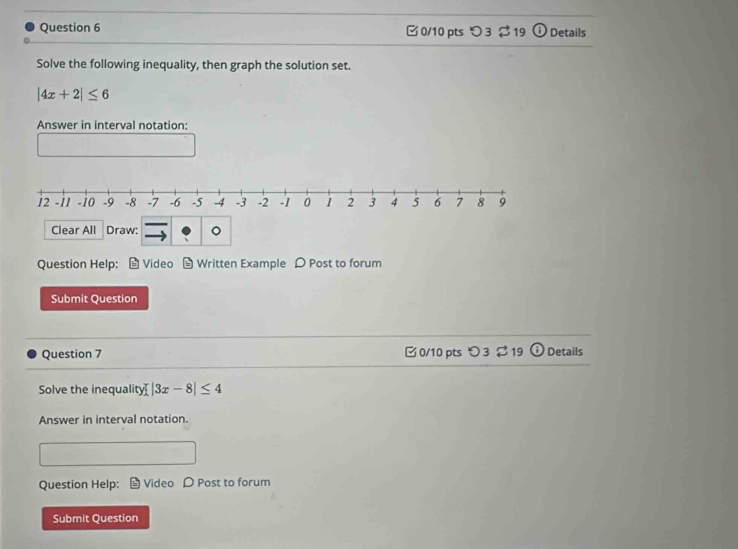 つ 3 19 Details 
Solve the following inequality, then graph the solution set.
|4x+2|≤ 6
Answer in interval notation: 
Clear All Draw: 。 
Question Help: Video Written Example D Post to forum 
Submit Question 
Question 7 B0/10 pts つ 3 2 19 θ Details 
Solve the inequality[ |3x-8|≤ 4
Answer in interval notation. 
Question Help: Video D Post to forum 
Submit Question