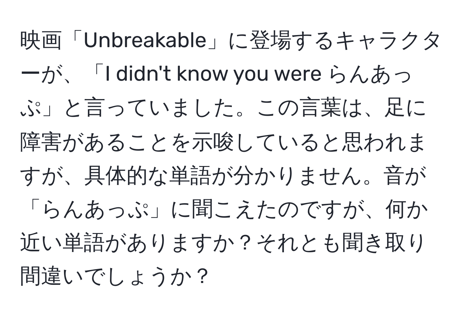 映画「Unbreakable」に登場するキャラクターが、「I didn't know you were らんあっぷ」と言っていました。この言葉は、足に障害があることを示唆していると思われますが、具体的な単語が分かりません。音が「らんあっぷ」に聞こえたのですが、何か近い単語がありますか？それとも聞き取り間違いでしょうか？