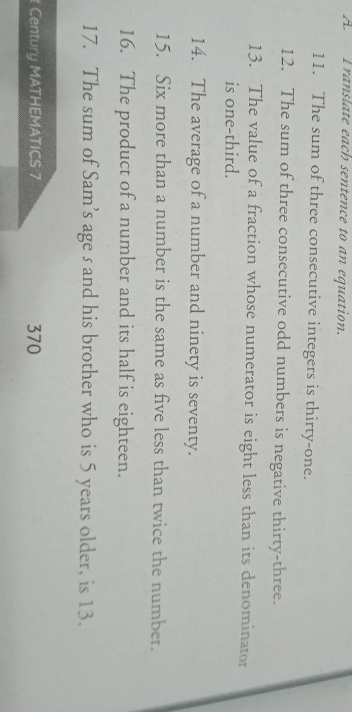 ranslate each sentence to an equation. 
11. The sum of three consecutive integers is thirty-one. 
12. The sum of three consecutive odd numbers is negative thirty-three. 
13. The value of a fraction whose numerator is eight less than its denominator 
is one-third. 
14. The average of a number and ninety is seventy. 
15. Six more than a number is the same as five less than twice the number. 
16. The product of a number and its half is eighteen. 
17. The sum of Sam’s age s and his brother who is 5 years older, is 13. 
t Century MATHEMATICS 7 370