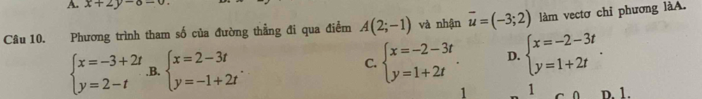 x+2y-8=0
Câu 10. Phương trình tham số của đường thẳng đi qua điểm A(2;-1) và nhận overline u=(-3;2) làm vectơ chỉ phương làA.
beginarrayl x=-3+2t y=2-tendarray. .B. beginarrayl x=2-3t y=-1+2tendarray.. C. beginarrayl x=-2-3t y=1+2tendarray.. D. beginarrayl x=-2-3t y=1+2tendarray.. 
1 1 D. 1.