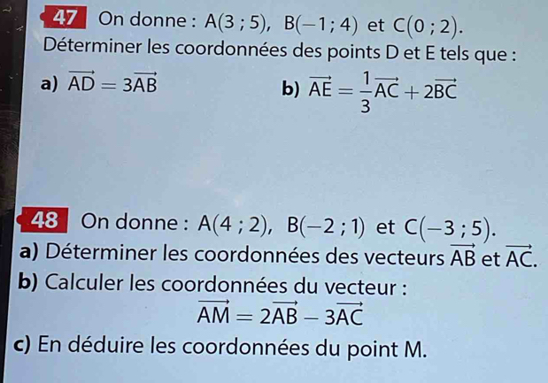 On donne : A(3;5), B(-1;4) et C(0;2). 
Déterminer les coordonnées des points D et E tels que : 
a) vector AD=3vector AB
b) vector AE= 1/3 vector AC+2vector BC
48 On donne : A(4;2), B(-2;1) et C(-3;5). 
a) Déterminer les coordonnées des vecteurs vector AB et vector AC. 
b) Calculer les coordonnées du vecteur :
vector AM=2vector AB-3vector AC
c) En déduire les coordonnées du point M.