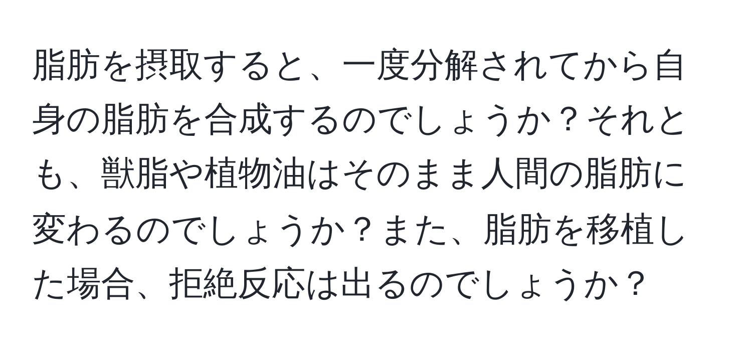 脂肪を摂取すると、一度分解されてから自身の脂肪を合成するのでしょうか？それとも、獣脂や植物油はそのまま人間の脂肪に変わるのでしょうか？また、脂肪を移植した場合、拒絶反応は出るのでしょうか？