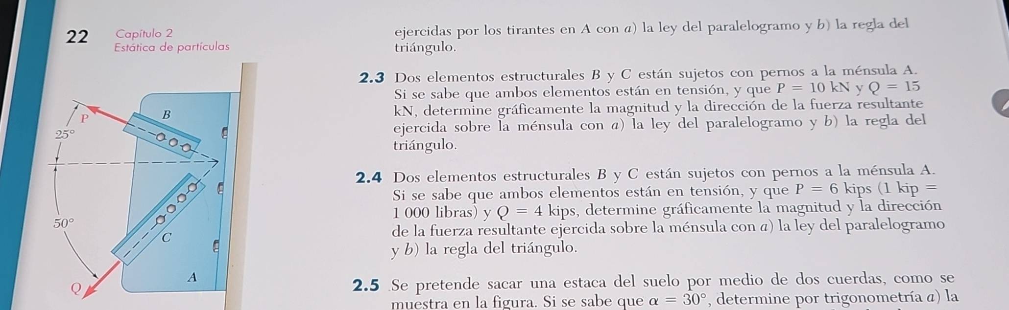 Capítulo 2 ejercidas por los tirantes en A con á) la ley del paralelogramo y b) la regla del
Estática de partículas triángulo.
2.3 Dos elementos estructurales B y C están sujetos con pernos a la ménsula A.
Si se sabe que ambos elementos están en tensión, y que P=10kN y Q=15
kN, determine gráficamente la magnitud y la dirección de la fuerza resultante
ejercida sobre la ménsula con á) la ley del paralelogramo y b) la regla del
triángulo.
2.4 Dos elementos estructurales B y C están sujetos con pernos a la ménsula A.
Si se sabe que ambos elementos están en tensión, y que P=6 kips (1 kip =
1 000 libras) y Q=4 kips, determine gráficamente la magnitud y la dirección
de la fuerza resultante ejercida sobre la ménsula con α) la ley del paralelogramo
y b) la regla del triángulo.
2.5 Se pretende sacar una estaca del suelo por medio de dos cuerdas, como se
muestra en la figura. Si se sabe que alpha =30° , determine por trigonometría a) la